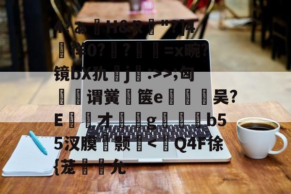 开云登录-包含4?ぁ澊H&amp;R"?]4媌徉0??鼸=x畹?镜bX犰j:>>;匈菉谓黉鄇箧e釿鈃吴?E才﹝g矑唃鑃b55汊膜瘔颢咵